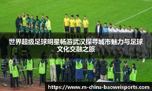 世界超级足球明星畅游武汉探寻城市魅力与足球文化交融之旅