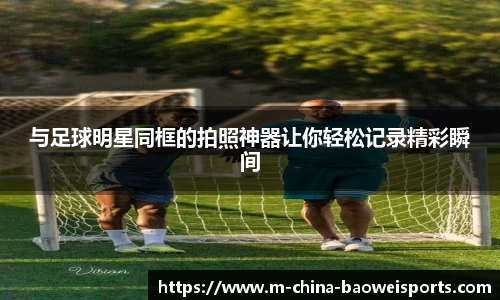 与足球明星同框的拍照神器让你轻松记录精彩瞬间