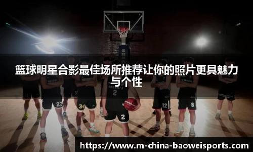 篮球明星合影最佳场所推荐让你的照片更具魅力与个性